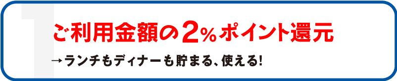 1 ご利用金額の2%ポイント還元 →ランチもディナーも貯まる、使える!