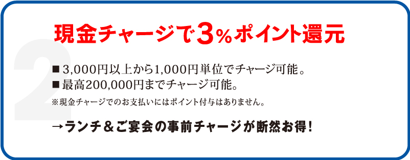 2 現金チャージで3%ポイント還元 3,000円以上から1,000円単位でチャージ可能。最高200,000円までチャージ可能。 ※現金チャージでのお支払いにはポイント付与はありません。 →ランチ&ご宴会の事前チャージが断然お得!