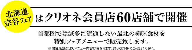 北海道宗谷フェアはクリオネ加盟店60店舗で開催。首都圏では滅多に流通しない最北の極味食材を特別フェアメニューで販売致します。※開催店舗によりメニュー内容は異なります。詳しくはHPでご確認ください。